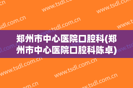 郑州市中心医院口腔科(郑州市中心医院口腔科陈卓)