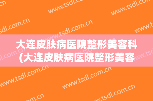 大连皮肤病医院整形美容科(大连皮肤病医院整形美容科排名)