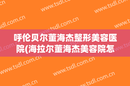 呼伦贝尔董海杰整形美容医院(海拉尔董海杰美容院怎么样)