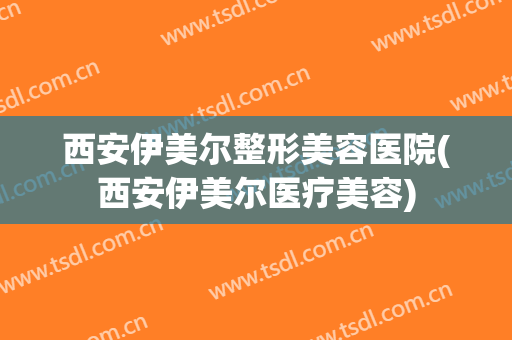 西安伊美尔整形美容医院(西安伊美尔医疗美容)