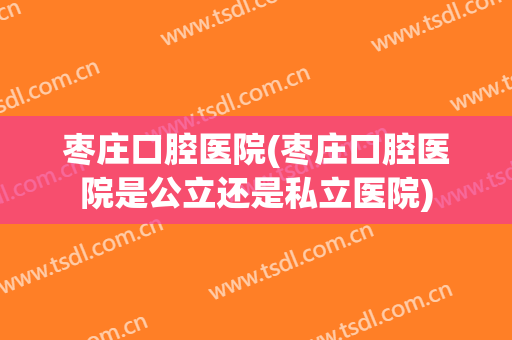 枣庄口腔医院(枣庄口腔医院是公立还是私立医院)
