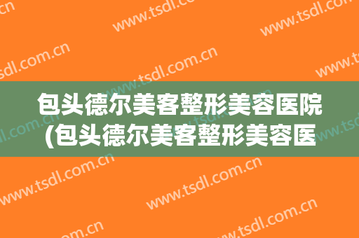 包头德尔美客整形美容医院(包头德尔美客整形美容医院电话)