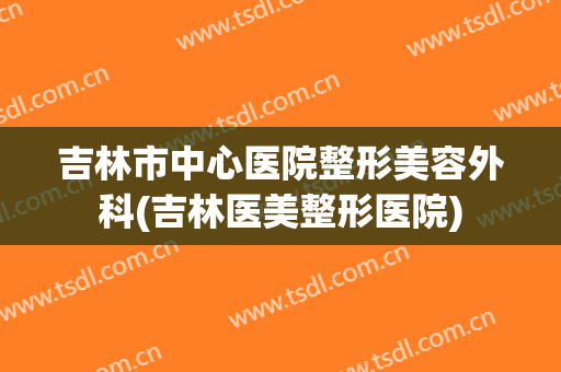 吉林市中心医院整形美容外科(吉林医美整形医院)
