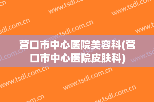 营口市中心医院美容科(营口市中心医院皮肤科)