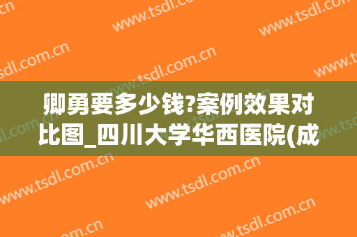 卿勇要多少钱?案例效果对比图_四川大学华西医院(成都华西医院卿勇医生怎么样)