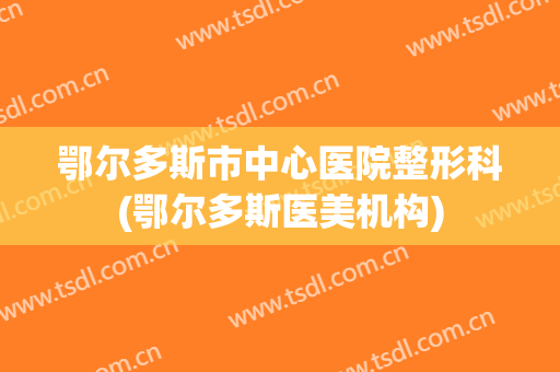 鄂尔多斯市中心医院整形科(鄂尔多斯医美机构)
