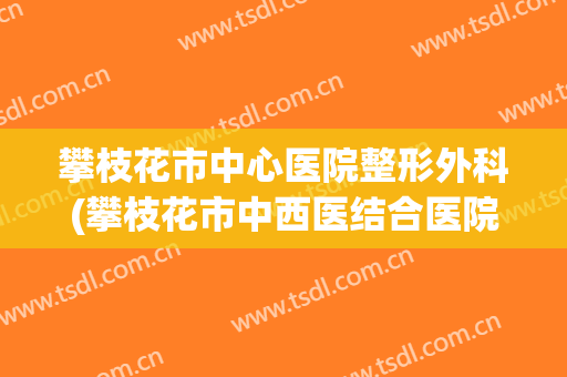 攀枝花市中心医院整形外科(攀枝花市中西医结合医院攀枝花学院附属医院整形美容科)