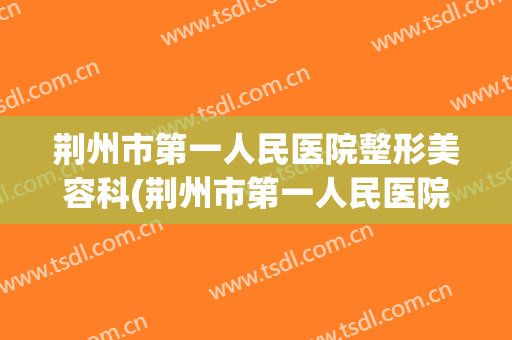 荆州市第一人民医院整形美容科(荆州市第一人民医院整形美容科医生)