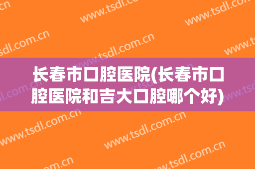 长春市口腔医院(长春市口腔医院和吉大口腔哪个好)
