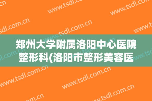 郑州大学附属洛阳中心医院整形科(洛阳市整形美容医院)