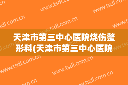 天津市第三中心医院烧伤整形科(天津市第三中心医院烧伤整形科主任)