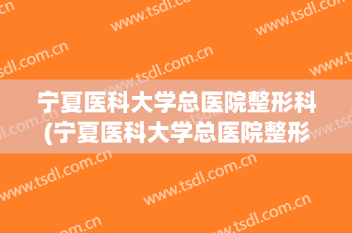宁夏医科大学总医院整形科(宁夏医科大学总医院整形科主任)
