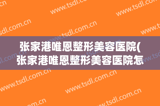 张家港唯恩整形美容医院(张家港唯恩整形美容医院怎么样)