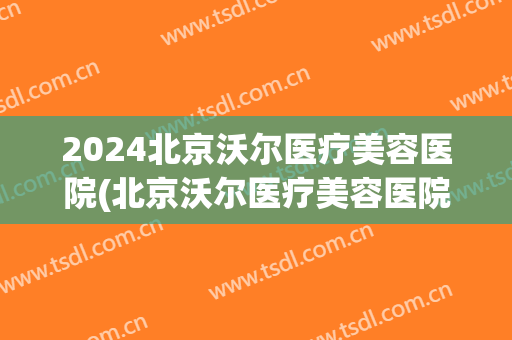 2024北京沃尔医疗美容医院(北京沃尔医疗美容医院地址)