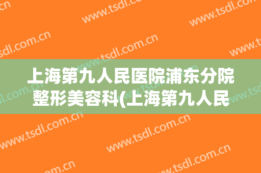 上海第九人民医院浦东分院整形美容科(上海第九人民医院 整形科)