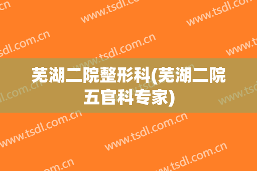 芜湖二院整形科(芜湖二院五官科专家)