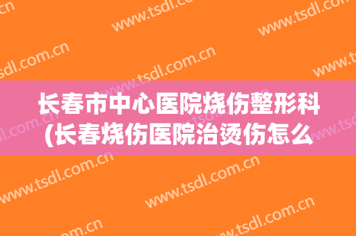长春市中心医院烧伤整形科(长春烧伤医院治烫伤怎么样)
