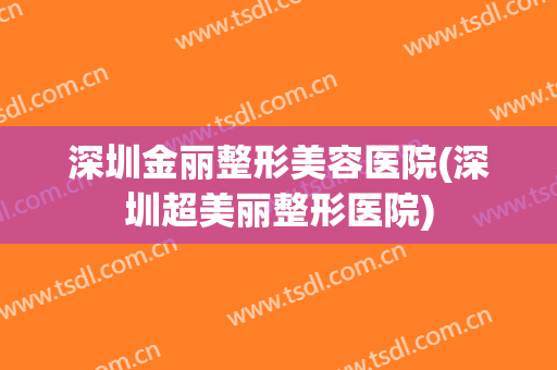 深圳金丽整形美容医院(深圳超美丽整形医院)