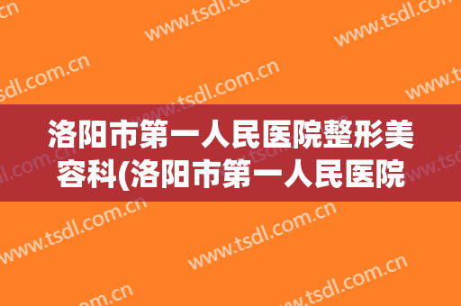 洛阳市第一人民医院整形美容科(洛阳市第一人民医院整形美容科主任)