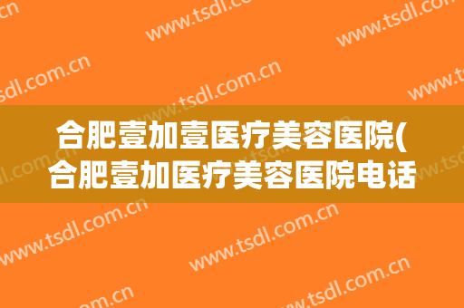 合肥壹加壹医疗美容医院(合肥壹加医疗美容医院电话号码)