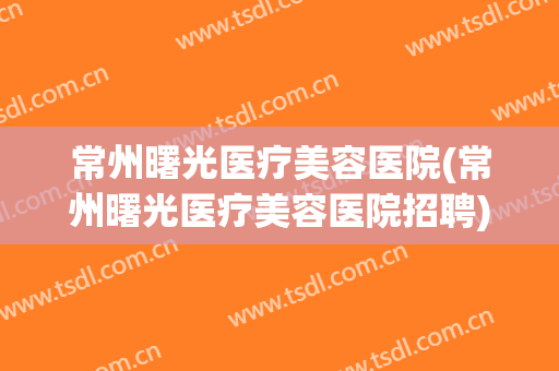 常州曙光医疗美容医院(常州曙光医疗美容医院招聘)