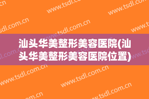 汕头华美整形美容医院(汕头华美整形美容医院位置)