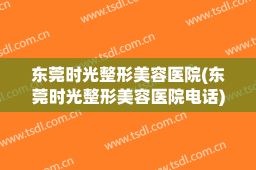东莞时光整形美容医院(东莞时光整形美容医院电话)