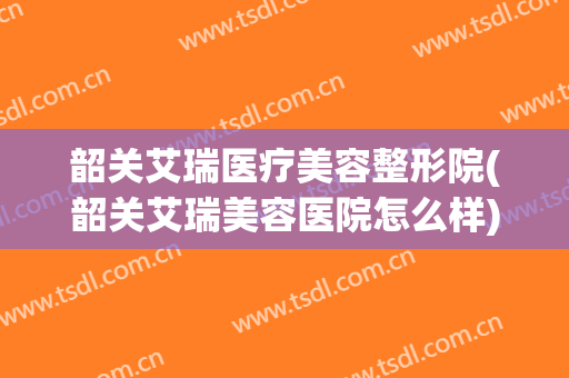 韶关艾瑞医疗美容整形院(韶关艾瑞美容医院怎么样)