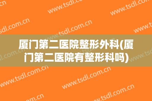 厦门第二医院整形外科(厦门第二医院有整形科吗)