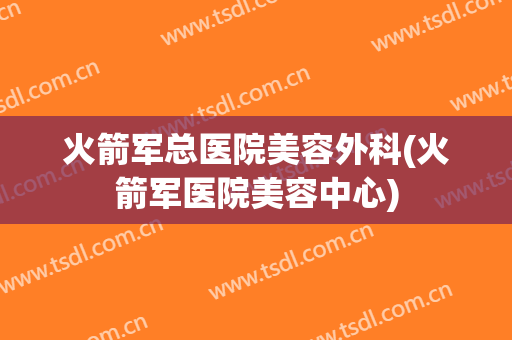 火箭军总医院美容外科(火箭军医院美容中心)