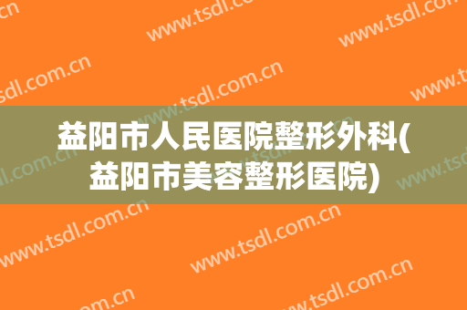 益阳市人民医院整形外科(益阳市美容整形医院)