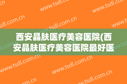西安晶肤医疗美容医院(西安晶肤医疗美容医院最好医生)