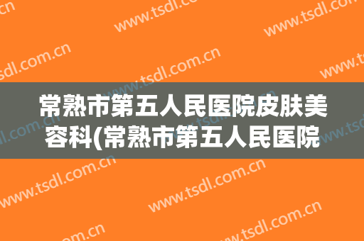 常熟市第五人民医院皮肤美容科(常熟市第五人民医院医学美容科)