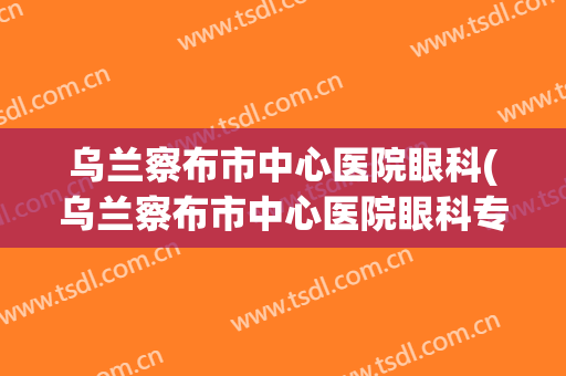 乌兰察布市中心医院眼科(乌兰察布市中心医院眼科专家闫主任)