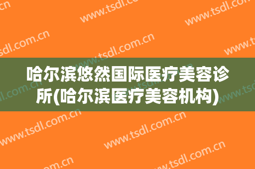 哈尔滨悠然国际医疗美容诊所(哈尔滨医疗美容机构)