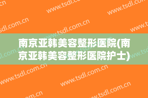 南京亚韩美容整形医院(南京亚韩美容整形医院护士)