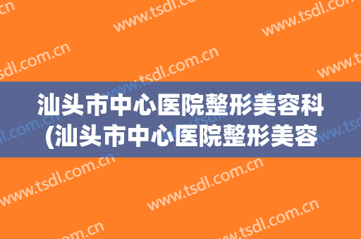 汕头市中心医院整形美容科(汕头市中心医院整形美容科医生)