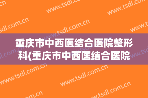 重庆市中西医结合医院整形科(重庆市中西医结合医院整形科电话)