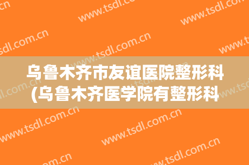 乌鲁木齐市友谊医院整形科(乌鲁木齐医学院有整形科吗)