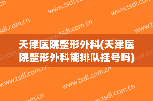 天津医院整形外科(天津医院整形外科能排队挂号吗)