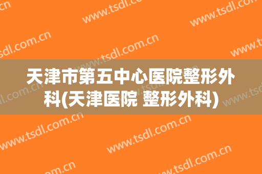 天津市第五中心医院整形外科(天津医院 整形外科)