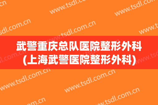 武警重庆总队医院整形外科(上海武警医院整形外科)