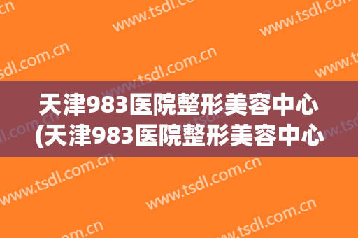 天津983医院整形美容中心(天津983医院整形美容中心电话)