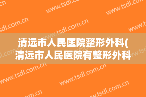 清远市人民医院整形外科(清远市人民医院有整形外科吗)