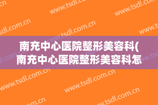 南充中心医院整形美容科(南充中心医院整形美容科怎么样)