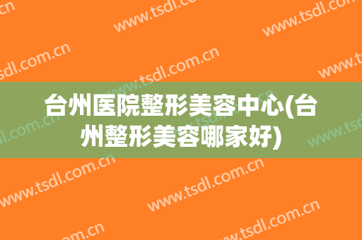 台州医院整形美容中心(台州整形美容哪家好)