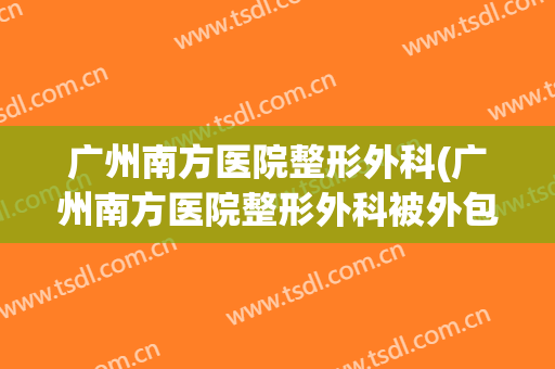 广州南方医院整形外科(广州南方医院整形外科被外包)