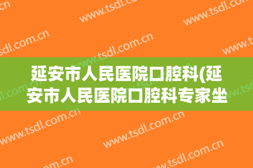 延安市人民医院口腔科(延安市人民医院口腔科专家坐诊时间刘小东)