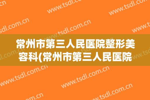 常州市第三人民医院整形美容科(常州市第三人民医院整形美容科医生)