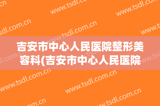 吉安市中心人民医院整形美容科(吉安市中心人民医院整形美容科电话)